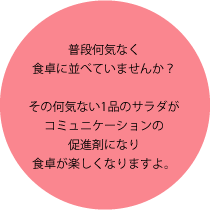 普段何気なく食卓に並べていませんか？その何気ない1品のサラダがコミュニケーションの促進剤になり食卓が楽しくなりますよ。