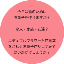 今日は誰のためにお菓子を作りますか？恋人・家族・友達？エディブルフラワーと花言葉を合わせお菓子作りしてみてはいかがでしょうか？