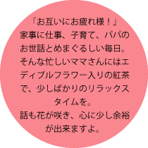 「お互いにお疲れ様！」家事に仕事、子育て、パパのお世話とめまぐるしい毎日。そんな忙しいママさんにはエディブルフラワー入りの紅茶で、少しばかりのリラックスタイムを。話も花が咲き、心に少し余裕が出来ますよ。