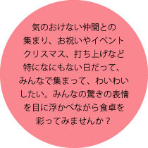 気のおけない仲間との集まり、お祝いやイベントクリスマス、打ち上げなど特になにもない日だって、みんなで集まって、わいわいしたい。みんなの驚きの表情を目に浮かべながら食卓を彩ってみませんか？