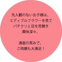 先入観のないお子様は、エディブルフラワーを見てパチクリと目を見開き興味深々。満面の笑みで、ご両親も大満足！