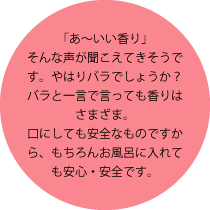 「あ～いい香り」そんな声が聞こえてきそうです。やはりバラでしょうか？バラと一言で言っても香りはさまざま。口にしても安全なものですから、もちろんお風呂に入れても安心・安全です。