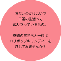 お互いの助け合いで日常の生活って成り立っているもの。感謝の気持ちと一緒にロリポップキャンディーを渡してみませんか？